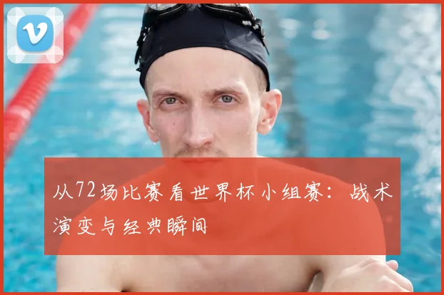 从72场比赛看世界杯小组赛:战术演变与经典瞬间