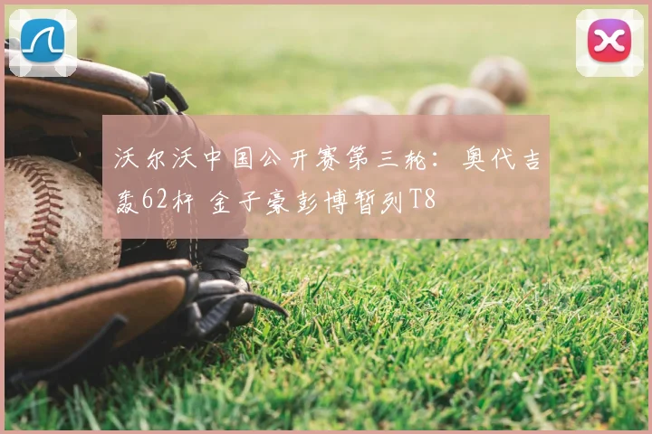 沃尔沃中国公开赛第三轮：奥代吉轰62杆 金子豪彭博暂列T8