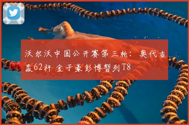 沃尔沃中国公开赛第三轮：奥代吉轰62杆 金子豪彭博暂列T8