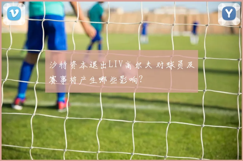 沙特资本退出LIV高尔夫 对球员及赛事将产生哪些影响？