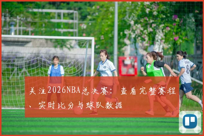 关注2026NBA总决赛：查看完整赛程、实时比分与球队数据