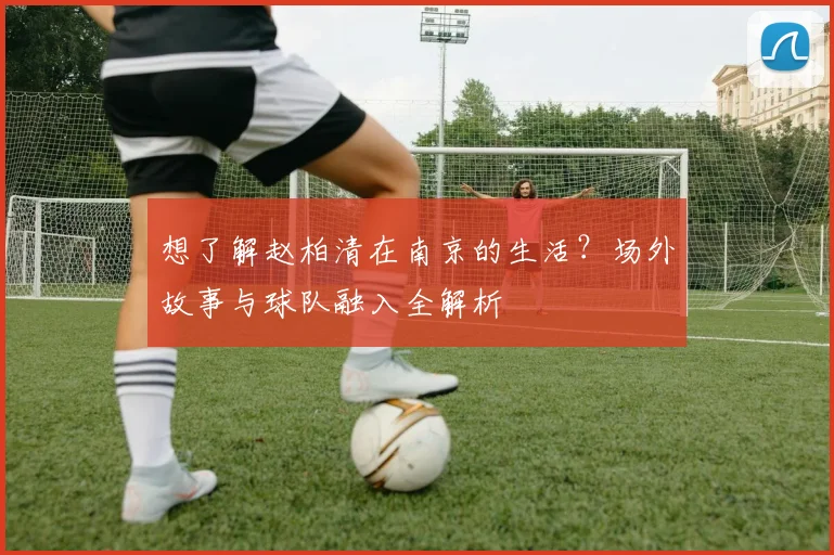 想了解赵柏清在南京的生活？场外故事与球队融入全解析