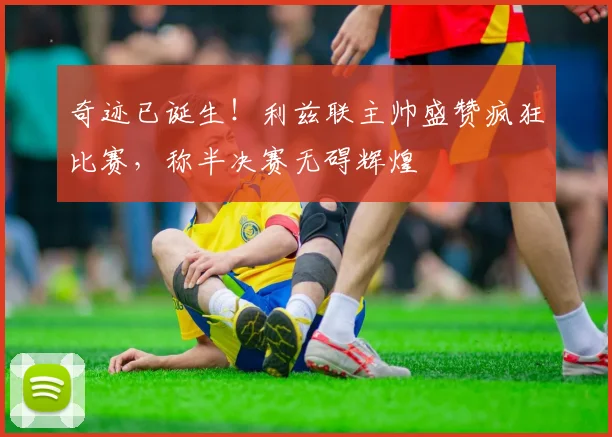 奇迹已诞生！利兹联主帅盛赞疯狂比赛，称半决赛无碍辉煌