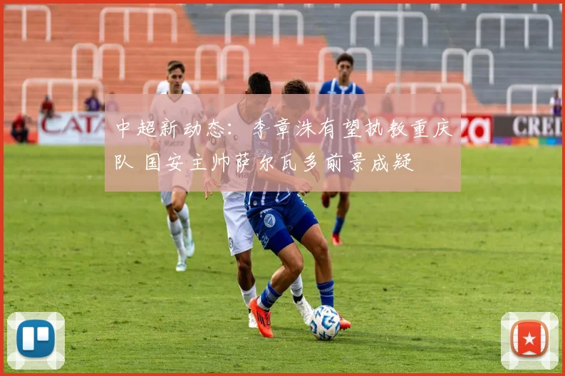 中超新动态：李章洙有望执教重庆队 国安主帅萨尔瓦多前景成疑