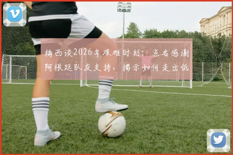 梅西谈2026年艰难时刻:点名感谢阿根廷队友支持,揭示如何走出低谷重获信心