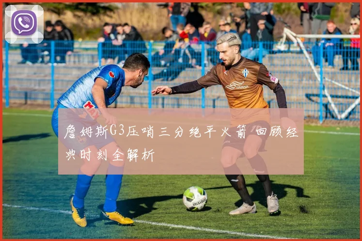 詹姆斯G3压哨三分绝平火箭 回顾经典时刻全解析