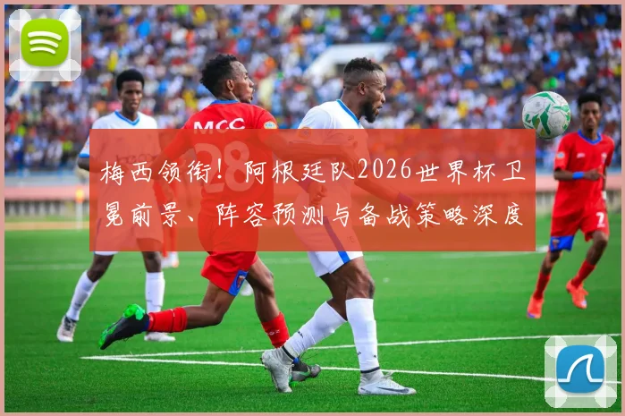 梅西领衔!阿根廷队2026世界杯卫冕前景、阵容预测与备战策略深度解析