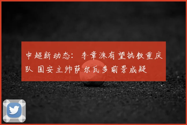 中超新动态：李章洙有望执教重庆队 国安主帅萨尔瓦多前景成疑