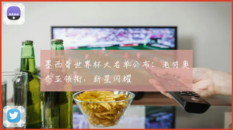 墨西哥世界杯大名单公布:老将奥乔亚领衔,新星闪耀