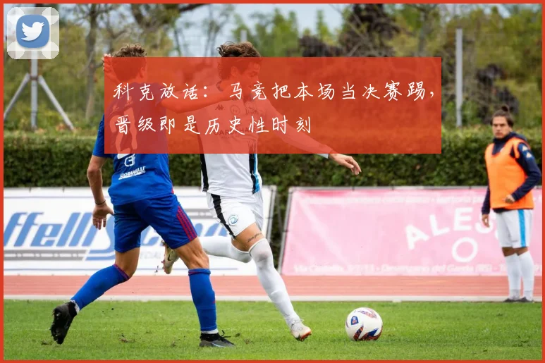 科克放话:马竞把本场当决赛踢,晋级即是历史性时刻