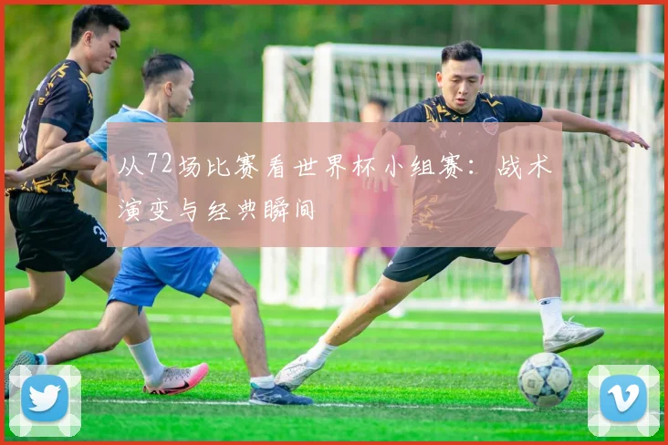 从72场比赛看世界杯小组赛:战术演变与经典瞬间