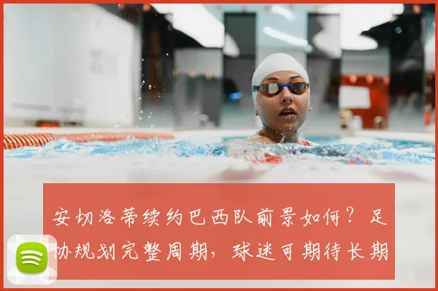 安切洛蒂续约巴西队前景如何?足协规划完整周期,球迷可期待长期执教