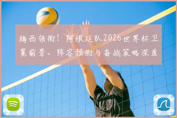 梅西领衔！阿根廷队2026世界杯卫冕前景、阵容预测与备战策略深度解析