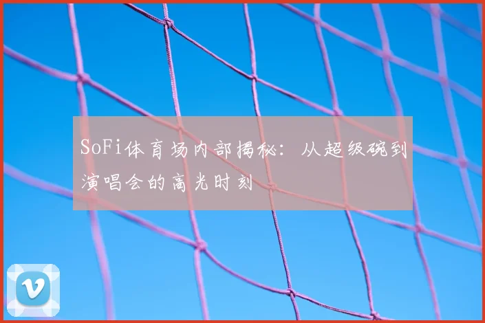 SoFi体育场内部揭秘:从超级碗到演唱会的高光时刻