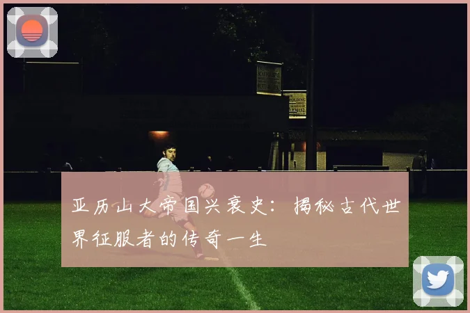 亚历山大帝国兴衰史：揭秘古代世界征服者的传奇一生