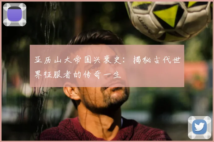 亚历山大帝国兴衰史：揭秘古代世界征服者的传奇一生