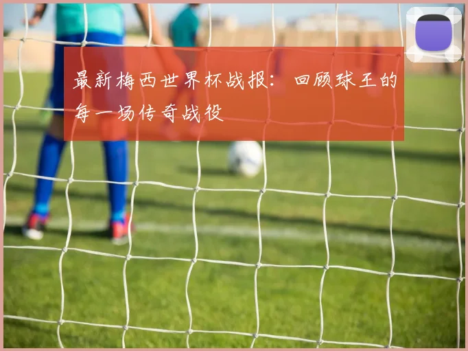 最新梅西世界杯战报：回顾球王的每一场传奇战役