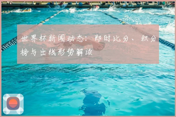 世界杯新闻动态：即时比分、积分榜与出线形势解读