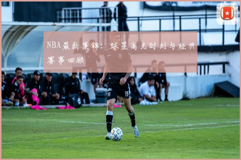 NBA最新集锦：球星高光时刻与经典赛事回顾