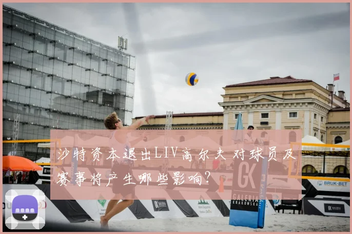 沙特资本退出LIV高尔夫 对球员及赛事将产生哪些影响？