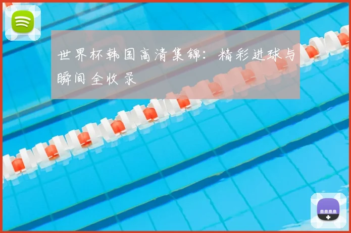 世界杯韩国高清集锦：精彩进球与瞬间全收录