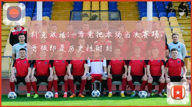 科克放话：马竞把本场当决赛踢，晋级即是历史性时刻