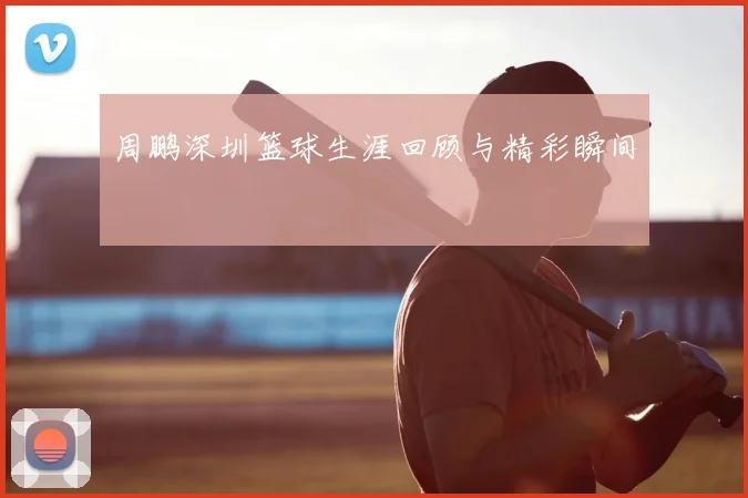 周鹏深圳篮球生涯回顾与精彩瞬间